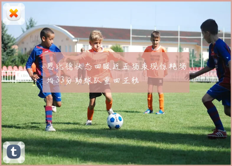 恩比德状态回暖近五场表现惊艳场均33分助球队重回正轨