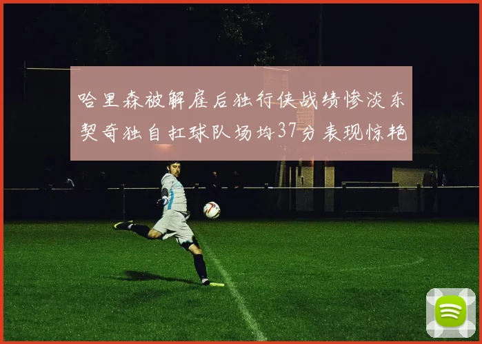哈里森被解雇后独行侠战绩惨淡东契奇独自扛球队场均37分表现惊艳