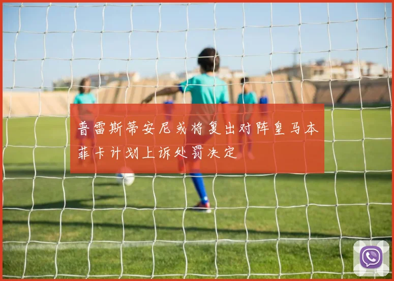 普雷斯蒂安尼或将复出对阵皇马本菲卡计划上诉处罚决定