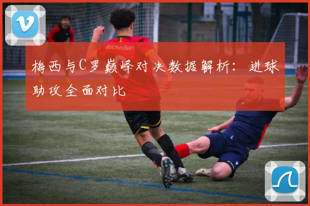 梅西与C罗巅峰对决数据解析：进球助攻全面对比