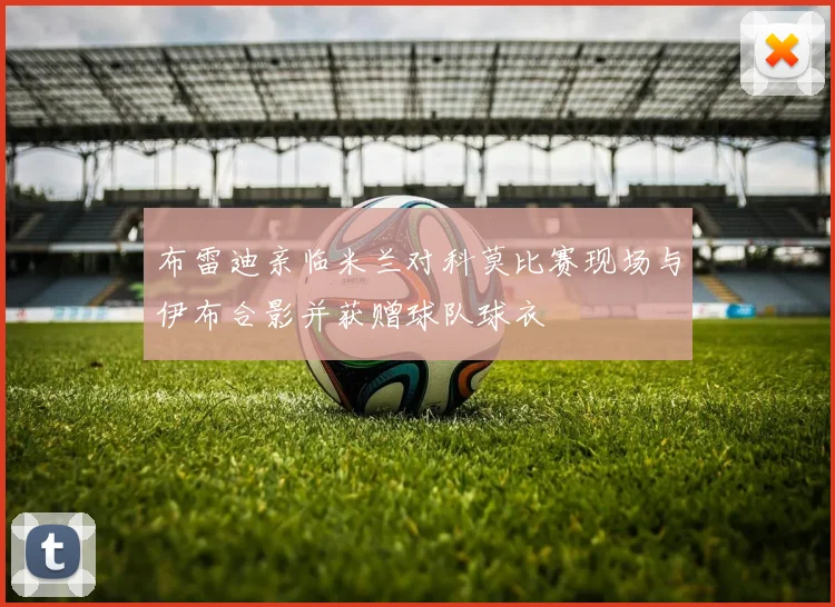 布雷迪亲临米兰对科莫比赛现场与伊布合影并获赠球队球衣
