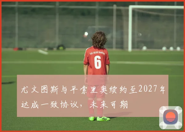 尤文图斯与平索里奥续约至2027年达成一致协议，未来可期