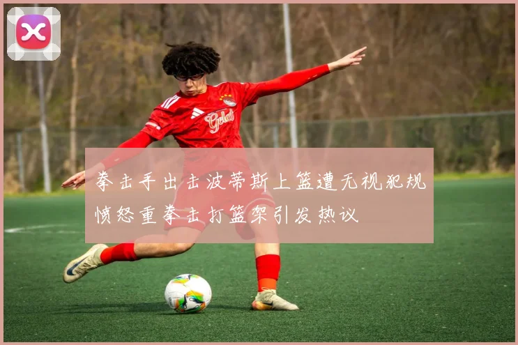 拳击手出击波蒂斯上篮遭无视犯规愤怒重拳击打篮架引发热议