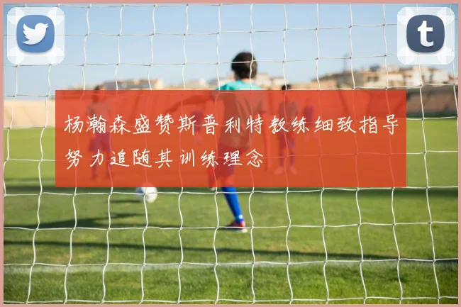 杨瀚森盛赞斯普利特教练细致指导努力追随其训练理念