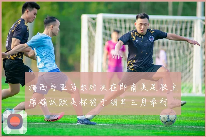梅西与亚马尔对决在即南美足联主席确认欧美杯将于明年三月举行
