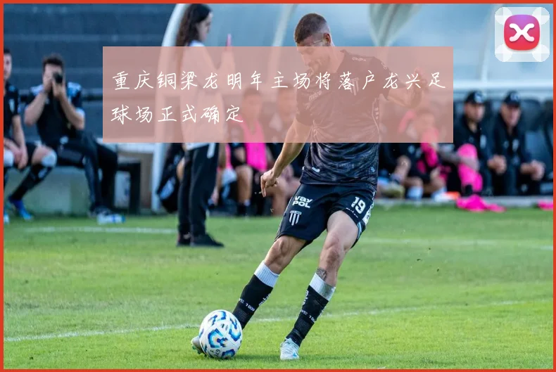 重庆铜梁龙明年主场将落户龙兴足球场正式确定