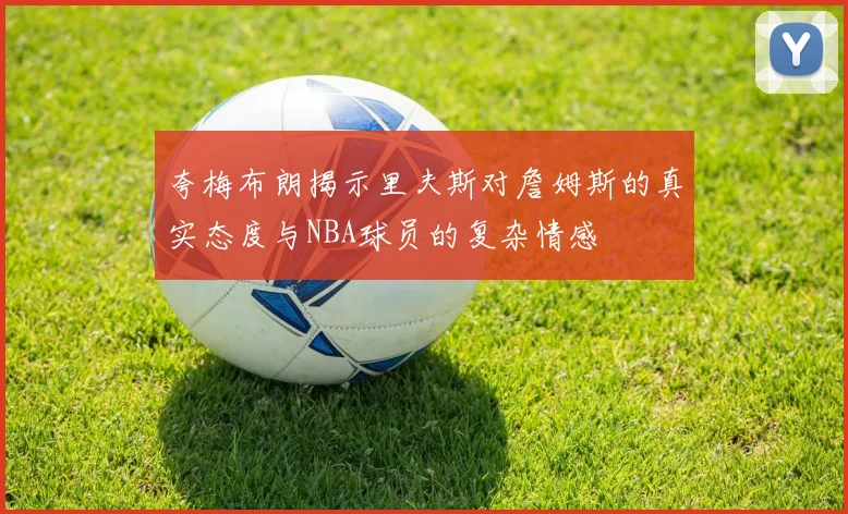 夸梅布朗揭示里夫斯对詹姆斯的真实态度与NBA球员的复杂情感