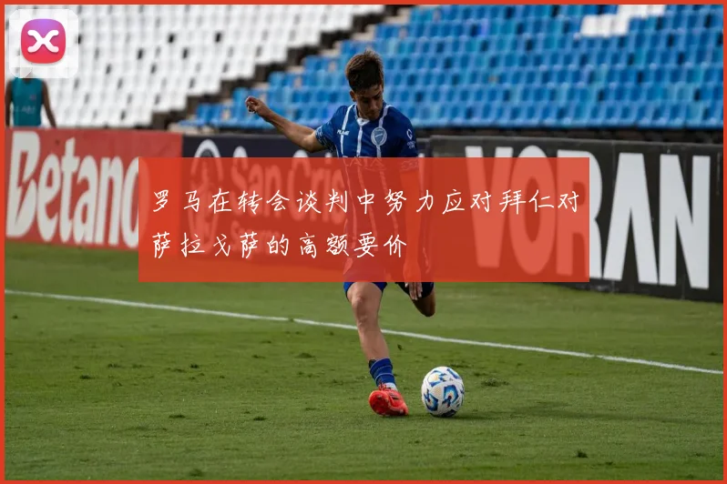 罗马在转会谈判中努力应对拜仁对萨拉戈萨的高额要价