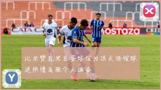 比尔赞直觉巨蛋球馆为顶尖场馆球迷热情高涨令人振奋