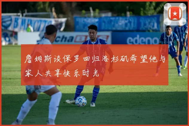 詹姆斯谈保罗回归洛杉矶希望他与家人共享快乐时光