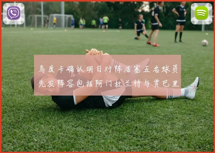 乌度卡确认明日对阵活塞五名球员先发阵容包括阿门杜兰特与贾巴里申京亚当斯