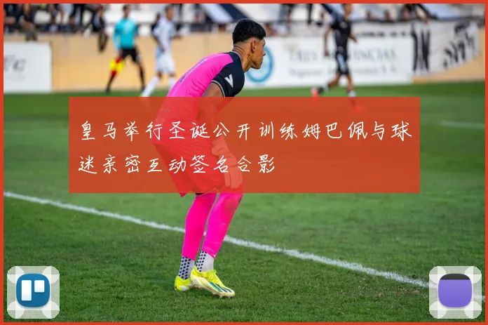 皇马举行圣诞公开训练姆巴佩与球迷亲密互动签名合影