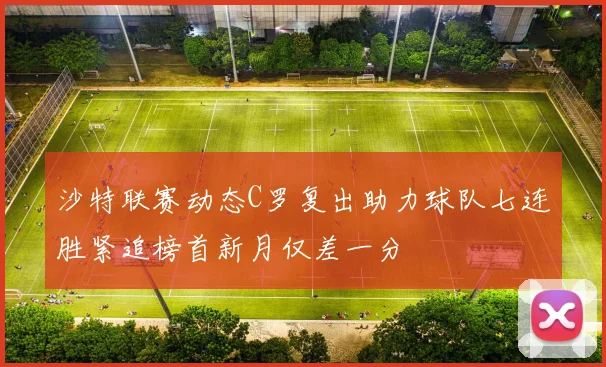 沙特联赛动态C罗复出助力球队七连胜紧追榜首新月仅差一分