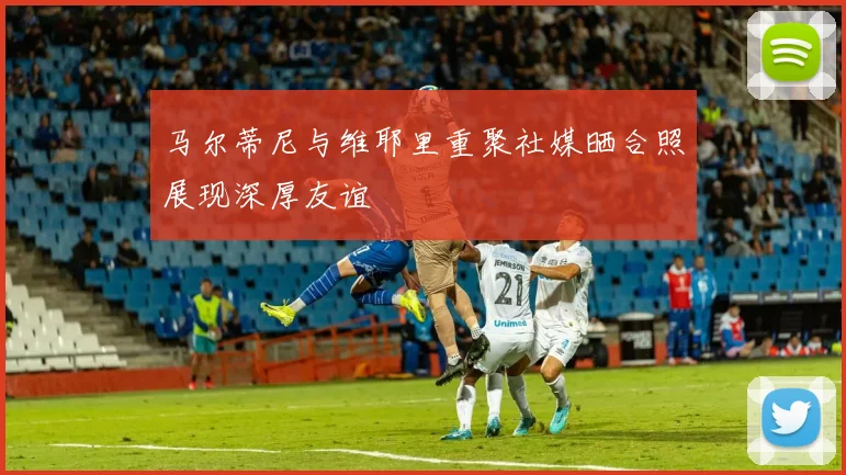 马尔蒂尼与维耶里重聚社媒晒合照展现深厚友谊