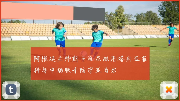 阿根廷主帅斯卡洛尼拟用塔利亚菲科与中场联手防守亚马尔