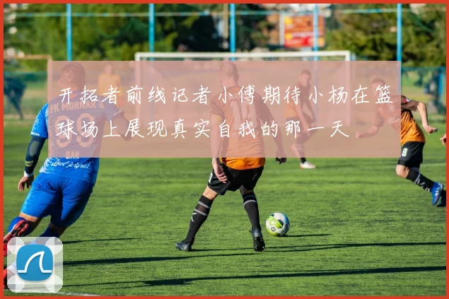 开拓者前线记者小傅期待小杨在篮球场上展现真实自我的那一天