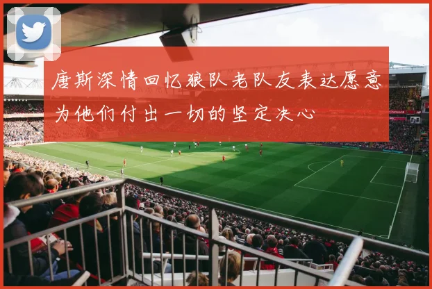 唐斯深情回忆狼队老队友表达愿意为他们付出一切的坚定决心